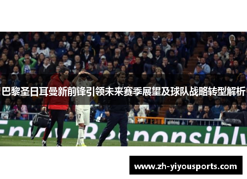 巴黎圣日耳曼新前锋引领未来赛季展望及球队战略转型解析