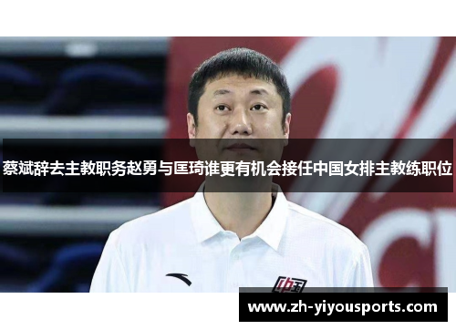 蔡斌辞去主教职务赵勇与匡琦谁更有机会接任中国女排主教练职位
