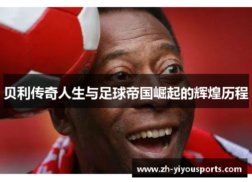 贝利传奇人生与足球帝国崛起的辉煌历程 贝利传奇人生与足球帝国崛起的辉煌历程
