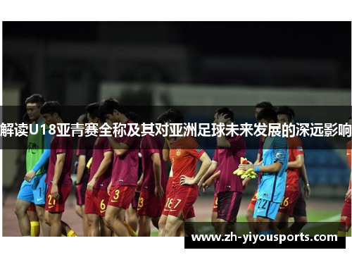 解读U18亚青赛全称及其对亚洲足球未来发展的深远影响 解读U18亚青赛全称及其对亚洲足球未来发展的深远影响