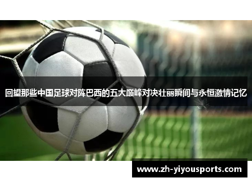 回望那些中国足球对阵巴西的五大巅峰对决壮丽瞬间与永恒激情记忆