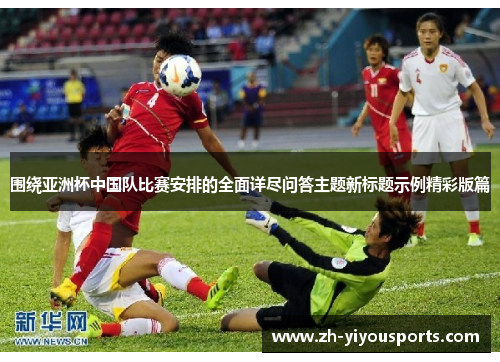 围绕亚洲杯中国队比赛安排的全面详尽问答主题新标题示例精彩版篇 围绕亚洲杯中国队比赛安排的全面详尽问答主题新标题示例精彩版篇