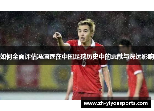 如何全面评估冯潇霆在中国足球历史中的贡献与深远影响