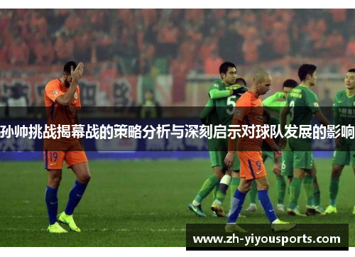 孙帅挑战揭幕战的策略分析与深刻启示对球队发展的影响